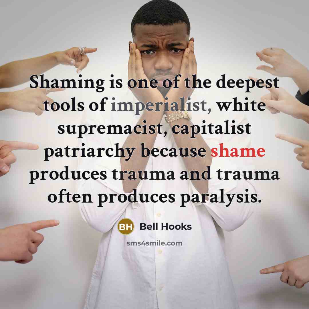 “Shaming is one of the deepest tools of imperialist, white supremacist, capitalist patriarchy because shame produces trauma and trauma often produces paralysis.” quote by Bell Hooks