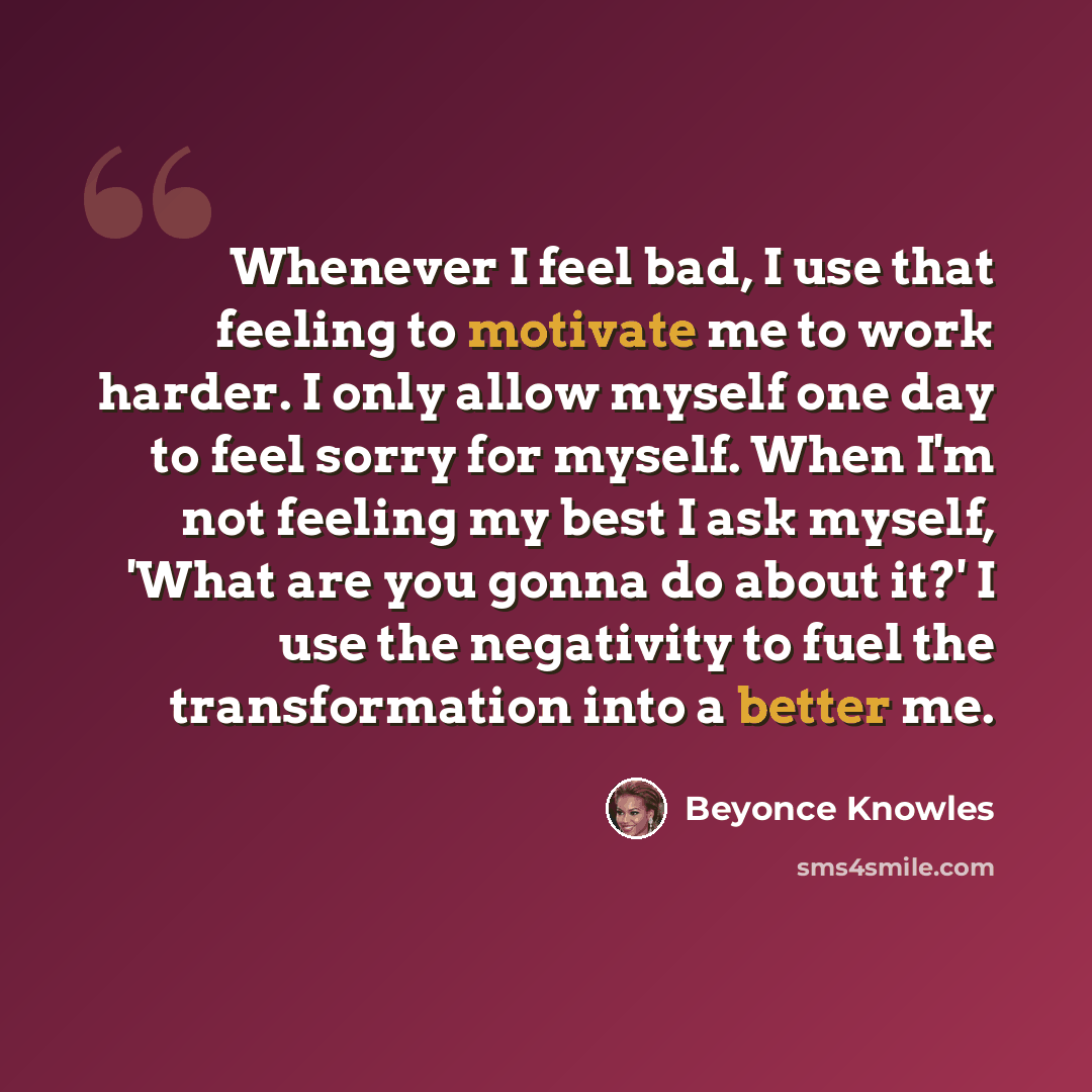 “Whenever I feel bad, I use that feeling to motivate me to work harder. I only allow myself one day to feel sorry for myself. When I'm not feeling my best I ask myself, 'What are you gonna do about it?' I use the negativity to fuel the transformation into a better me.” quote by Beyonce Knowles