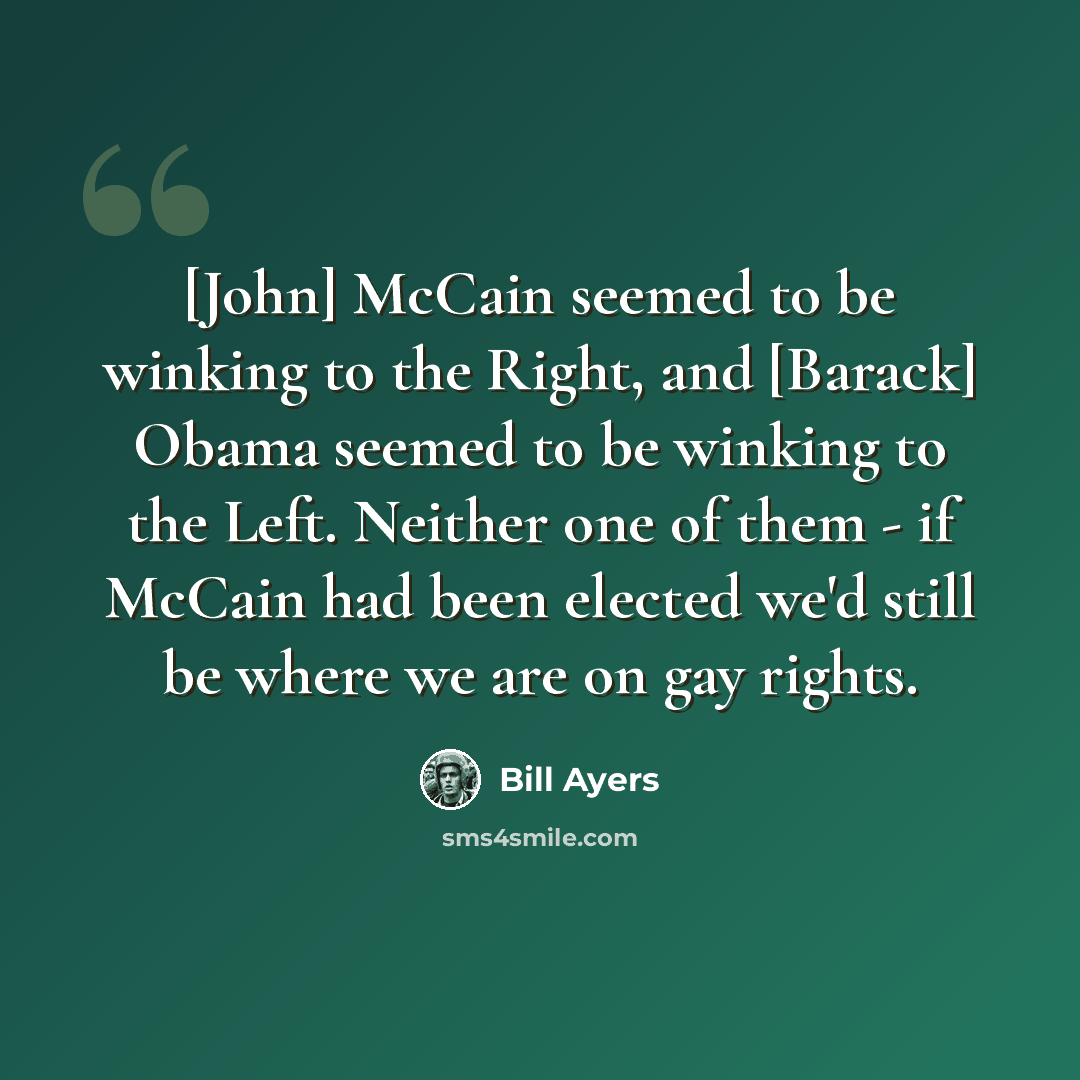 “[John] McCain seemed to be winking to the Right, and [Barack] Obama seemed to be winking to the Left. Neither one of them - if McCain had been elected we'd still be where we are on gay rights.” quote by Bill Ayers
