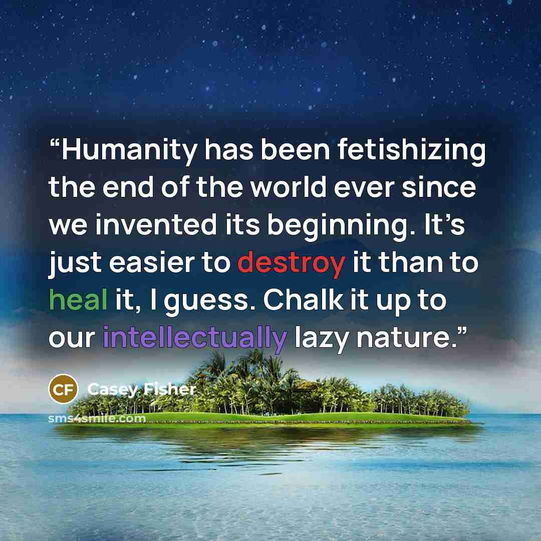 “Humanity has been fetishizing the end of the world ever since we invented its beginning. It’s just easier to destroy it than to heal it, I guess. Chalk it up to our intellectually lazy nature.” quote by Casey Fisher