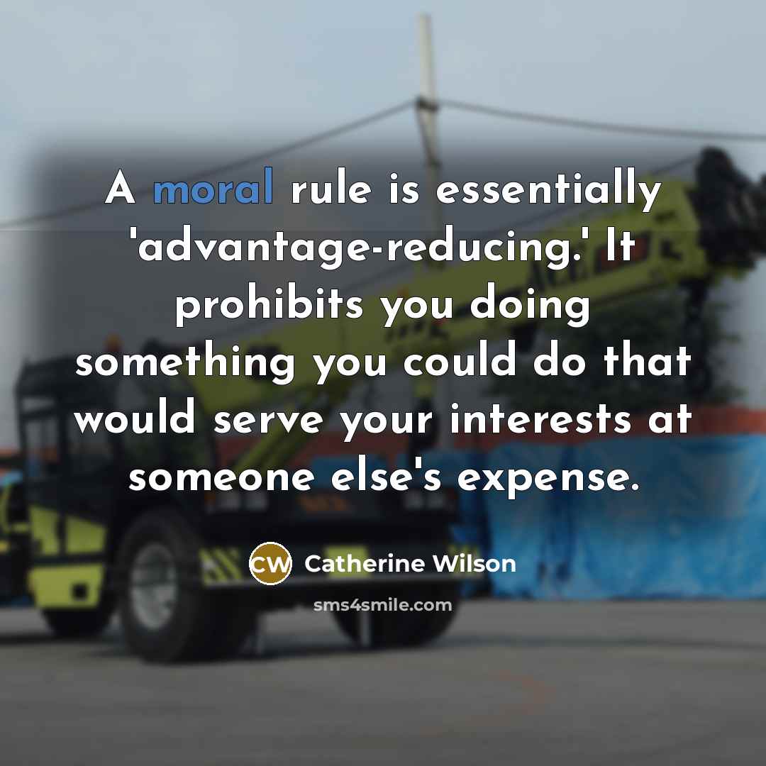 “A moral rule is essentially 'advantage-reducing.' It prohibits you doing something you could do that would serve your interests at someone else's expense.” quote by Catherine Wilson