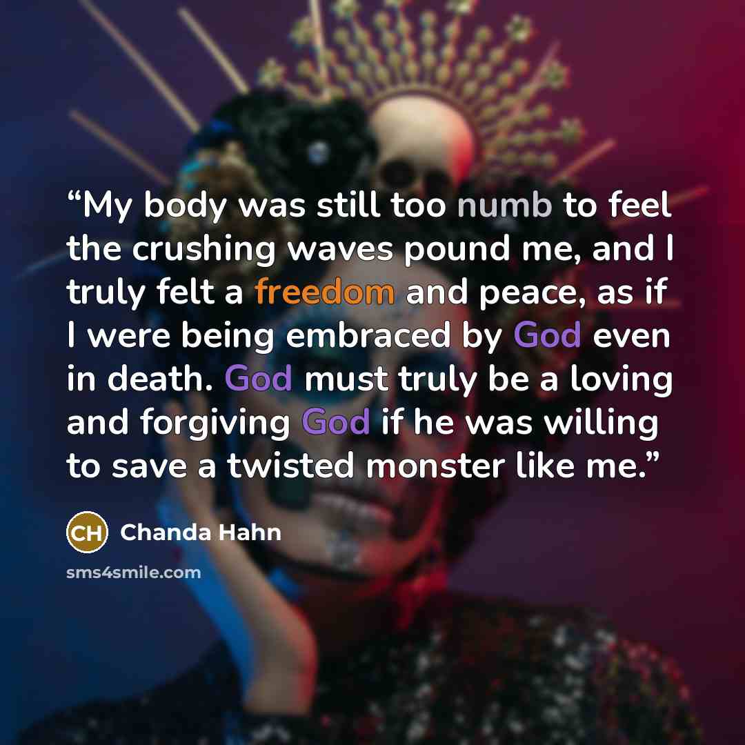 “My body was still too numb to feel the crushing waves pound me, and I truly felt a freedom and peace, as if I were being embraced by God even in death. God must truly be a loving and forgiving God if he was willing to save a twisted monster like me.” quote by Chanda Hahn