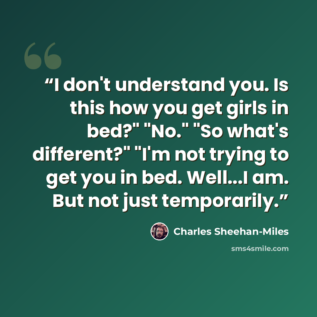 “I don't understand you. Is this how you get girls in bed?" "No." "So what's different?" "I'm not trying to get you in bed. Well...I am. But not just temporarily.” quote by Charles Sheehan-Miles