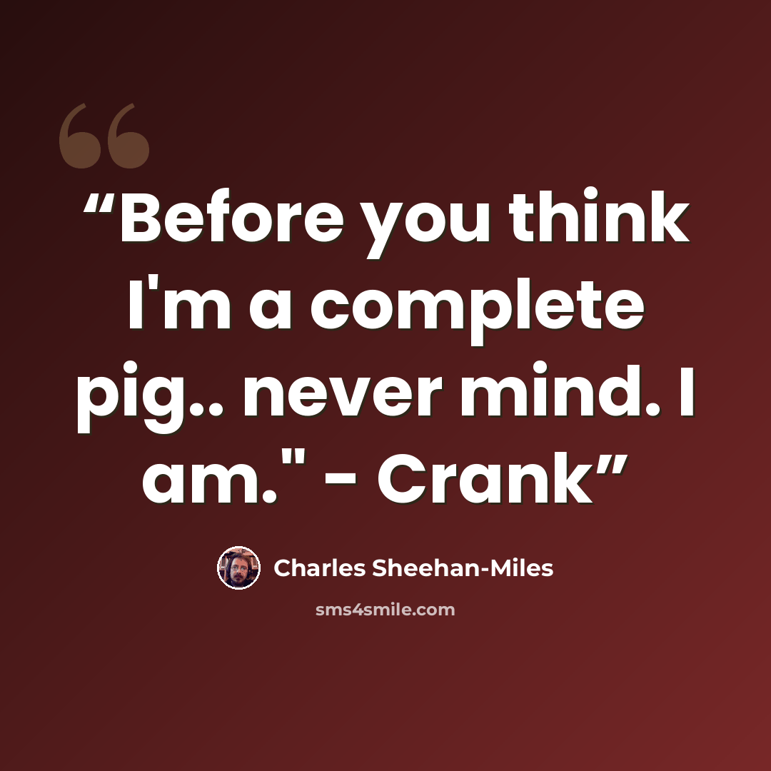 “Before you think I'm a complete pig.. never mind. I am." - Crank” quote by Charles Sheehan-Miles