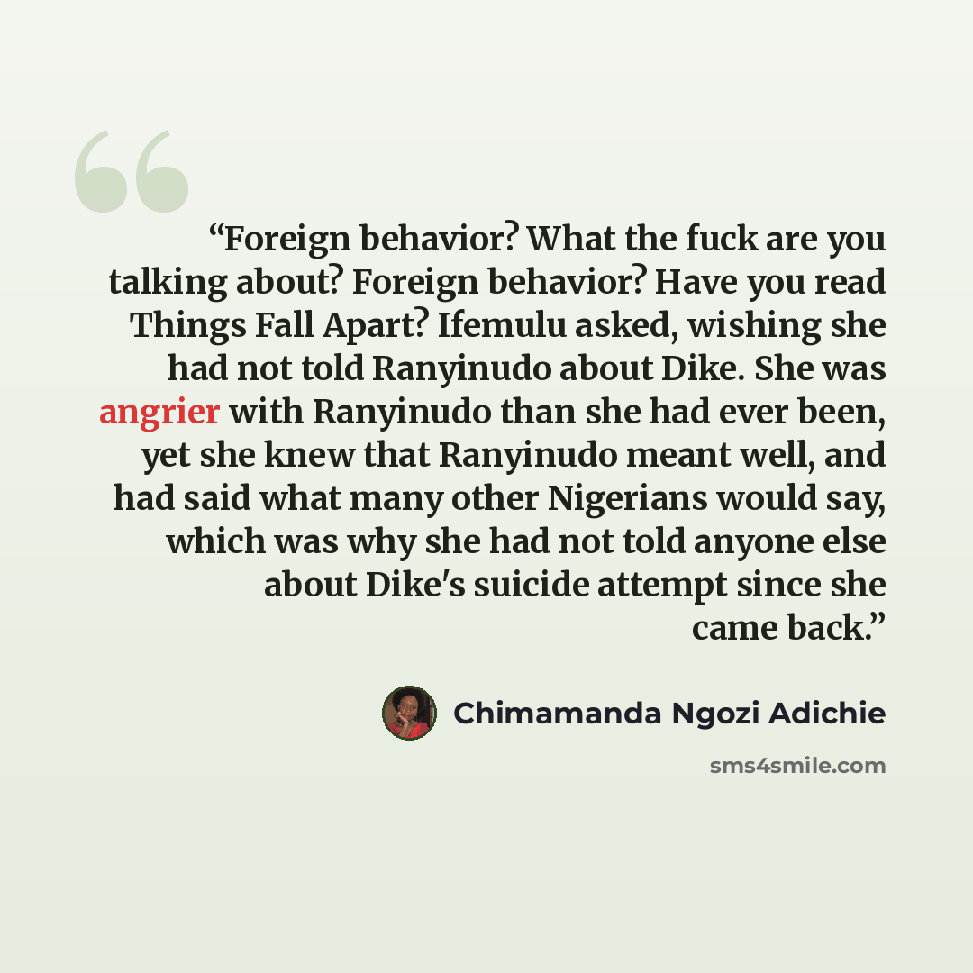 “Foreign behavior? What the fuck are you talking about? Foreign behavior? Have you read Things Fall Apart? Ifemulu asked, wishing she had not told Ranyinudo about Dike. She was angrier with Ranyinudo than she had ever been, yet she knew that Ranyinudo meant well, and had said what many other…” quote by Chimamanda Ngozi Adichie
