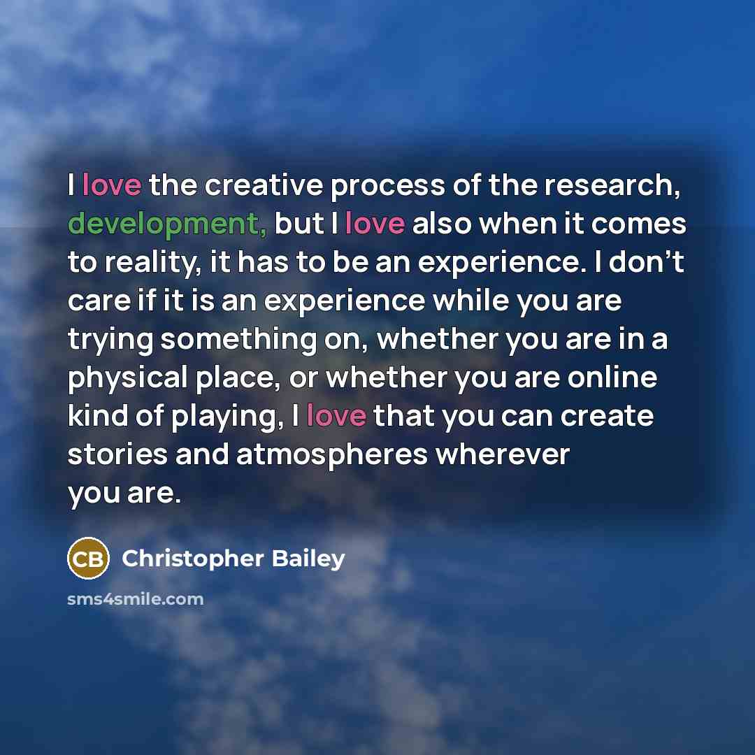 “I love the creative process of the research, development, but I love also when it comes to reality, it has to be an experience. I don't care if it is an experience while you are trying something on, whether you are in a physical place, or whether you are online kind of playing, I love that you can…” quote by Christopher Bailey
