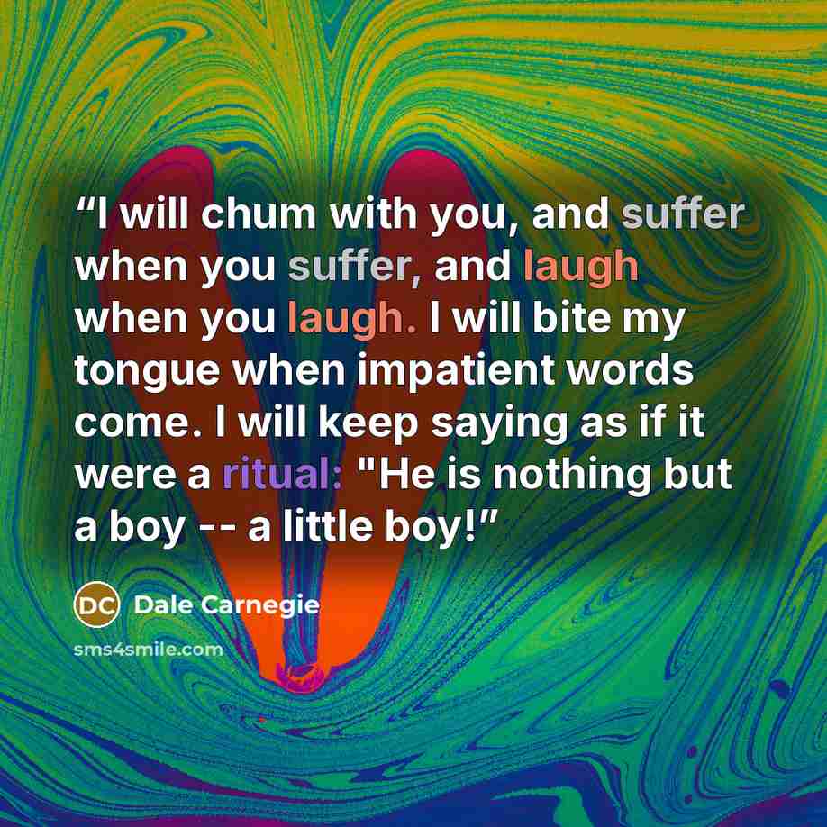 “I will chum with you, and suffer when you suffer, and laugh when you laugh. I will bite my tongue when impatient words come. I will keep saying as if it were a ritual: "He is nothing but a boy -- a little boy!” quote by Dale Carnegie