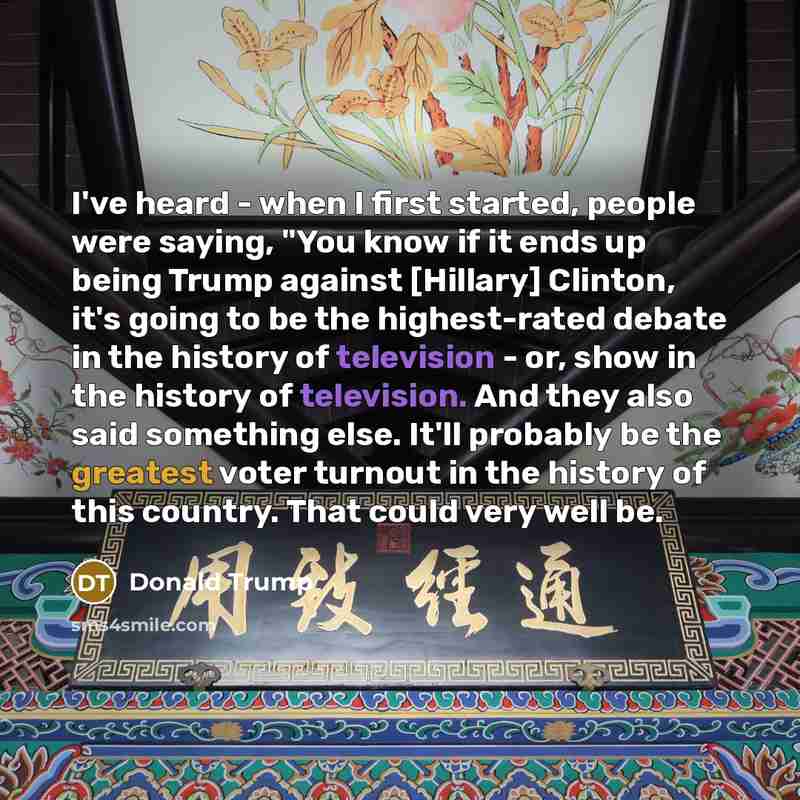 “I've heard - when I first started, people were saying, "You know if it ends up being Trump against [Hillary] Clinton, it's going to be the highest-rated debate in the history of television - or, show in the history of television. And they also said something else. It'll probably be the greatest…” quote by Donald Trump