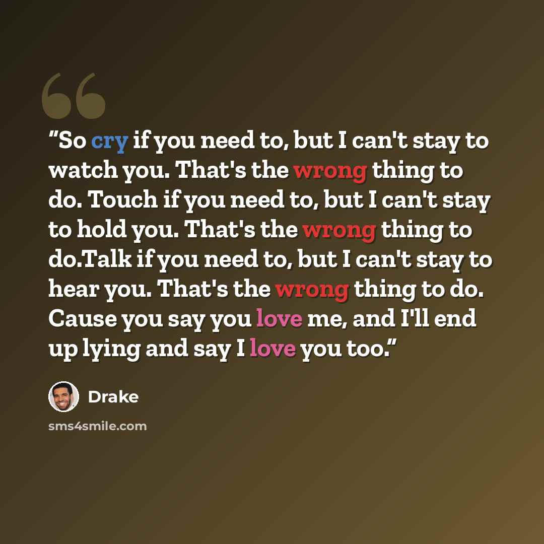 “So cry if you need to, but I can't stay to watch you. That's the wrong thing to do. Touch if you need to, but I can't stay to hold you. That's the wrong thing to do.Talk if you need to, but I can't stay to hear you. That's the wrong thing to do. Cause you say you love me, and I'll end up lying and…” quote by Drake