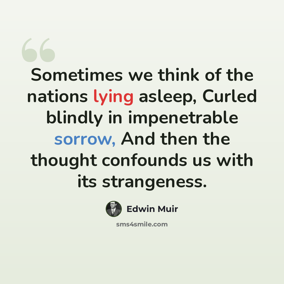 “Sometimes we think of the nations lying asleep, Curled blindly in impenetrable sorrow, And then the thought confounds us with its strangeness.” quote by Edwin Muir