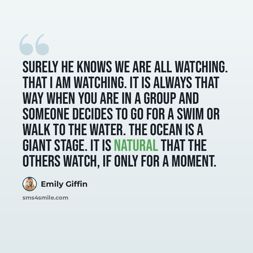 “Surely he knows we are all watching. That I am watching. It is always that way when you are in a group and someone decides to go for a swim or walk to the water. The ocean is a giant stage. It is natural that the others watch, if only for a moment.” quote by Emily Giffin