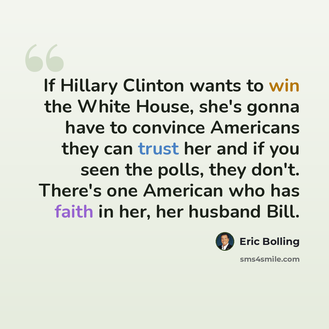“If Hillary Clinton wants to win the White House, she's gonna have to convince Americans they can trust her and if you seen the polls, they don't. There's one American who has faith in her, her husband Bill.” quote by Eric Bolling
