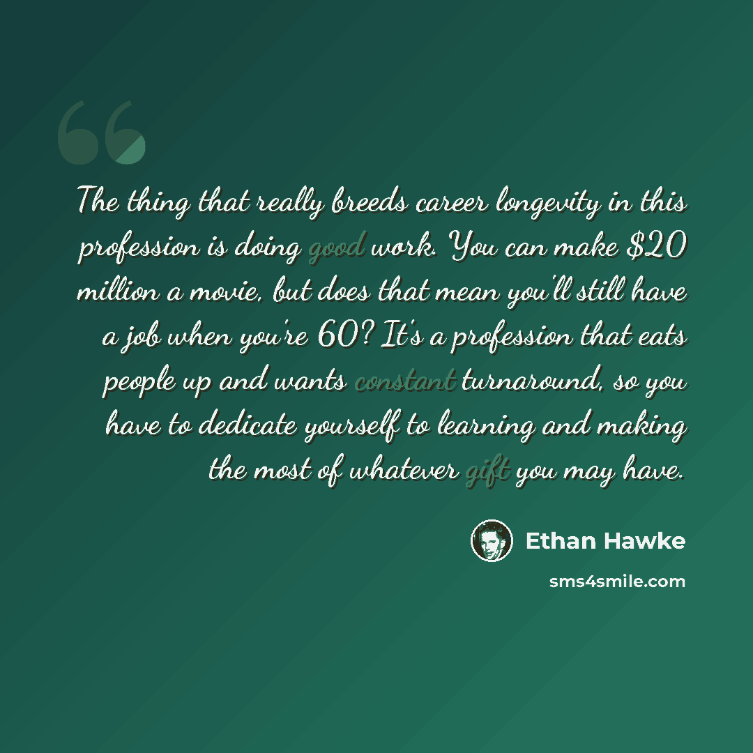 “The thing that really breeds career longevity in this profession is doing good work. You can make $20 million a movie, but does that mean you'll still have a job when you're 60? It's a profession that eats people up and wants constant turnaround, so you have to dedicate yourself to learning and…” quote by Ethan Hawke