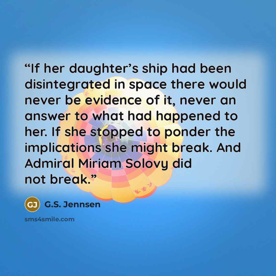 “If her daughter’s ship had been disintegrated in space there would never be evidence of it, never an answer to what had happened to her. If she stopped to ponder the implications she might break. And Admiral Miriam Solovy did not break.” quote by G.S. Jennsen