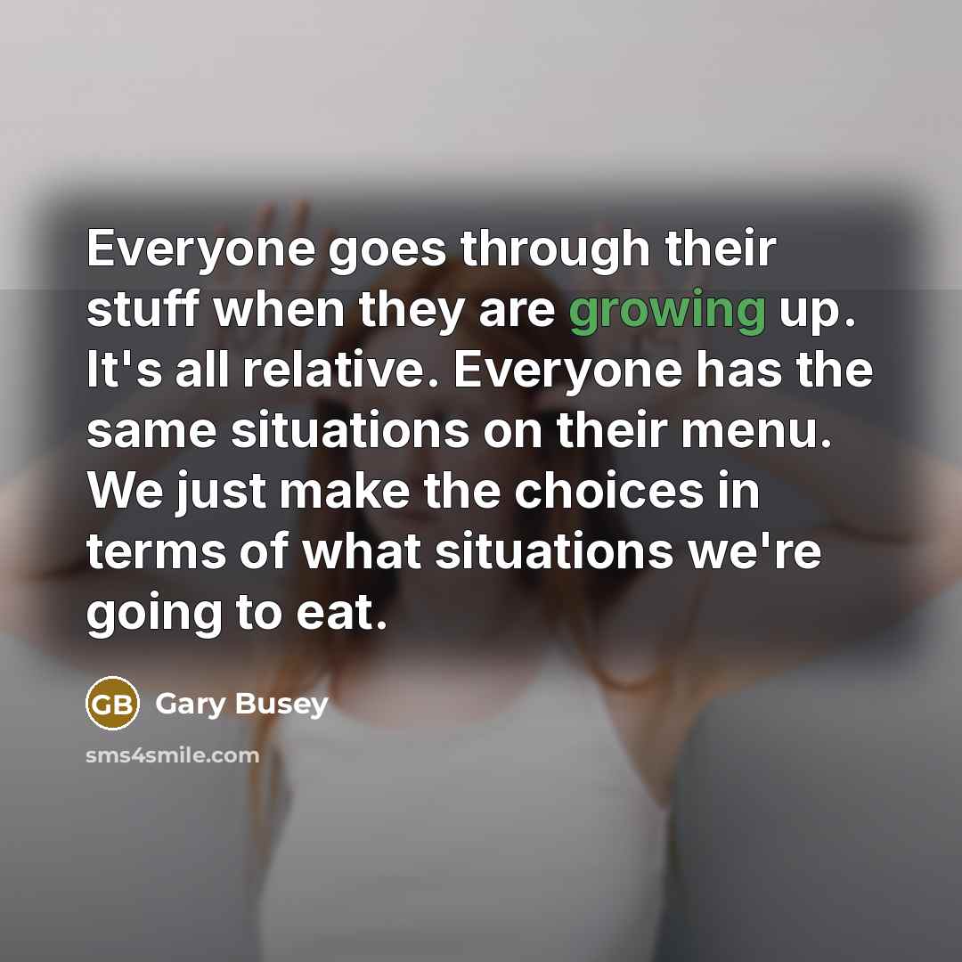 “Everyone goes through their stuff when they are growing up. It's all relative. Everyone has the same situations on their menu. We just make the choices in terms of what situations we're going to eat.” quote by Gary Busey