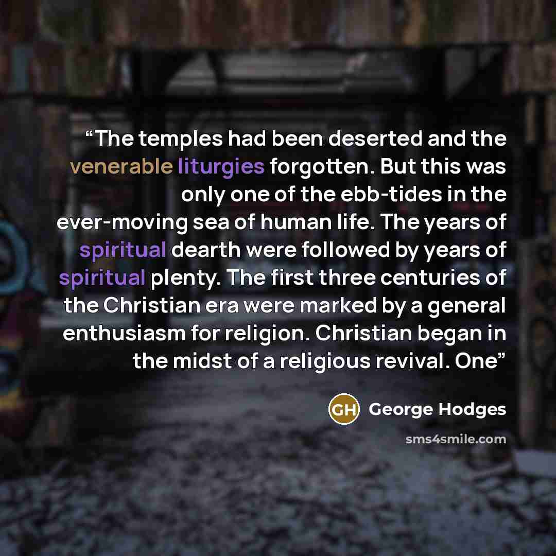 “The temples had been deserted and the venerable liturgies forgotten. But this was only one of the ebb-tides in the ever-moving sea of human life. The years of spiritual dearth were followed by years of spiritual plenty. The first three centuries of the Christian era were marked by a general…” quote by George Hodges