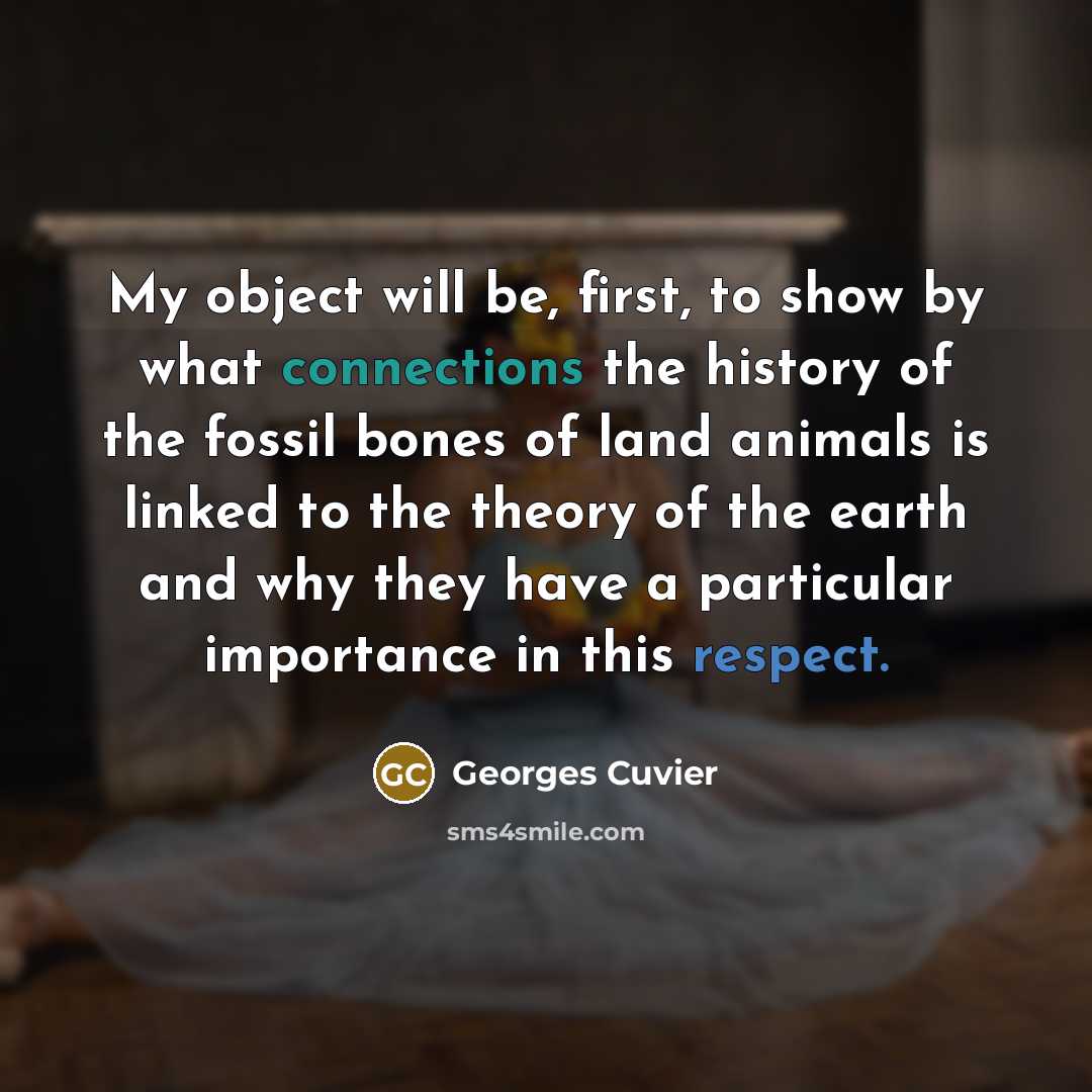 “My object will be, first, to show by what connections the history of the fossil bones of land animals is linked to the theory of the earth and why they have a particular importance in this respect.” quote by Georges Cuvier