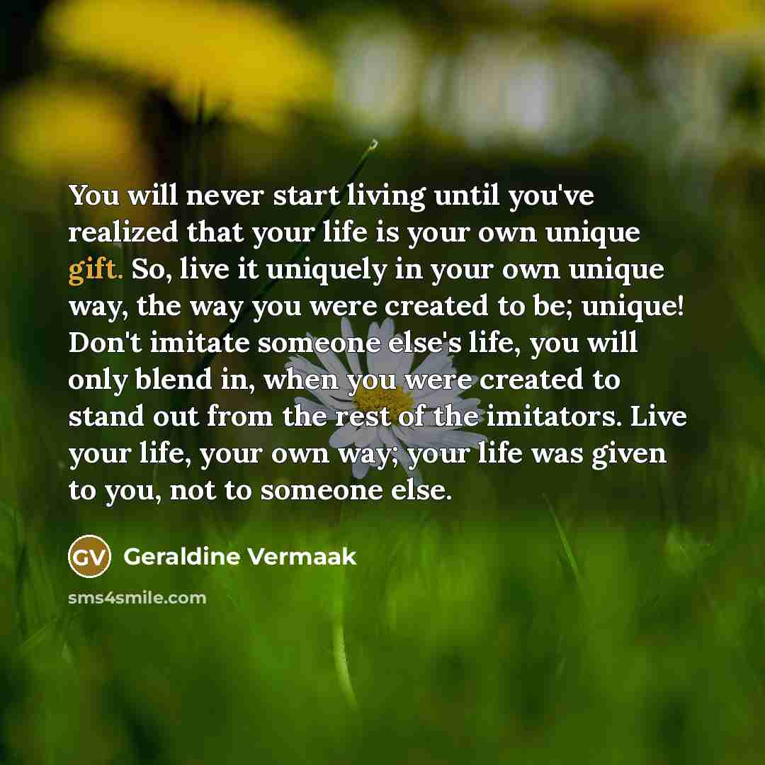 “You will never start living until you've realized that your life is your own unique gift. So, live it uniquely in your own unique way, the way you were created to be; unique! Don't imitate someone else's life, you will only blend in, when you were created to stand out from the rest of the…” quote by Geraldine Vermaak