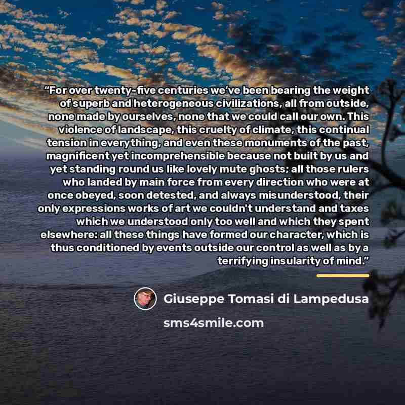 “For over twenty-five centuries we’ve been bearing the weight of superb and heterogeneous civilizations, all from outside, none made by ourselves, none that we could call our own. This violence of landscape, this cruelty of climate, this continual tension in everything, and even these monuments of…” quote by Giuseppe Tomasi di Lampedusa