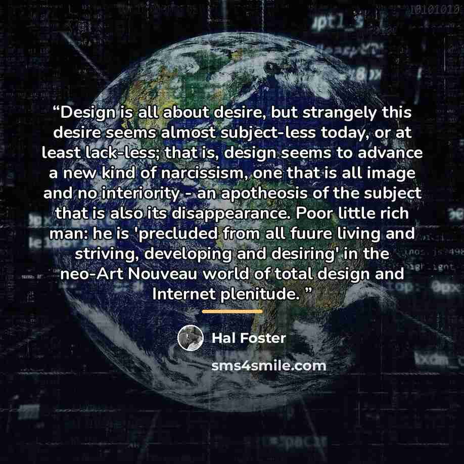 “Design is all about desire, but strangely this desire seems almost subject-less today, or at least lack-less; that is, design seems to advance a new kind of narcissism, one that is all image and no interiority - an apotheosis of the subject that is also its disappearance. Poor little rich man: he…” quote by Hal Foster