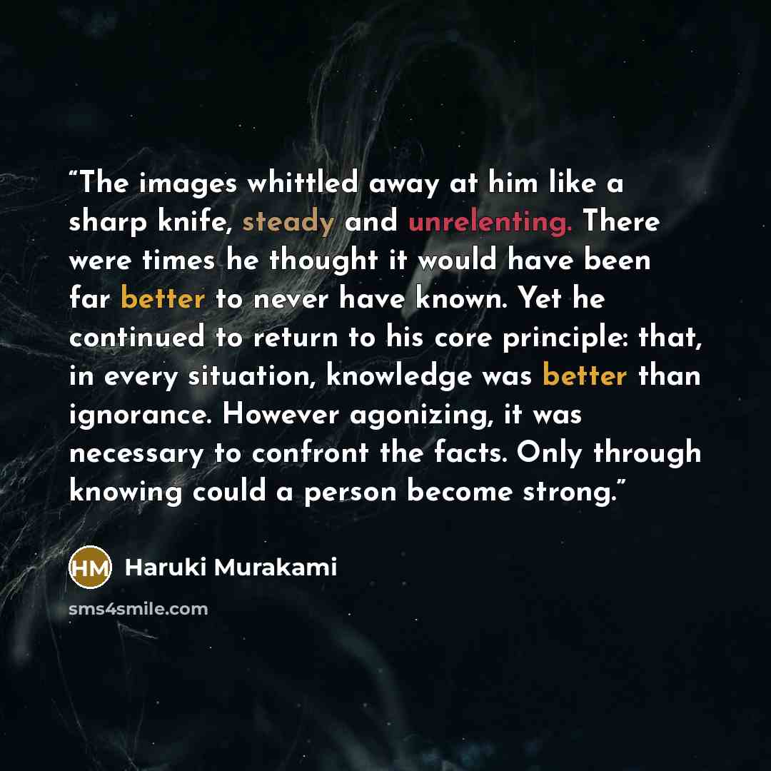 “The images whittled away at him like a sharp knife, steady and unrelenting. There were times he thought it would have been far better to never have known. Yet he continued to return to his core principle: that, in every situation, knowledge was better than ignorance. However agonizing, it was…” quote by Haruki Murakami