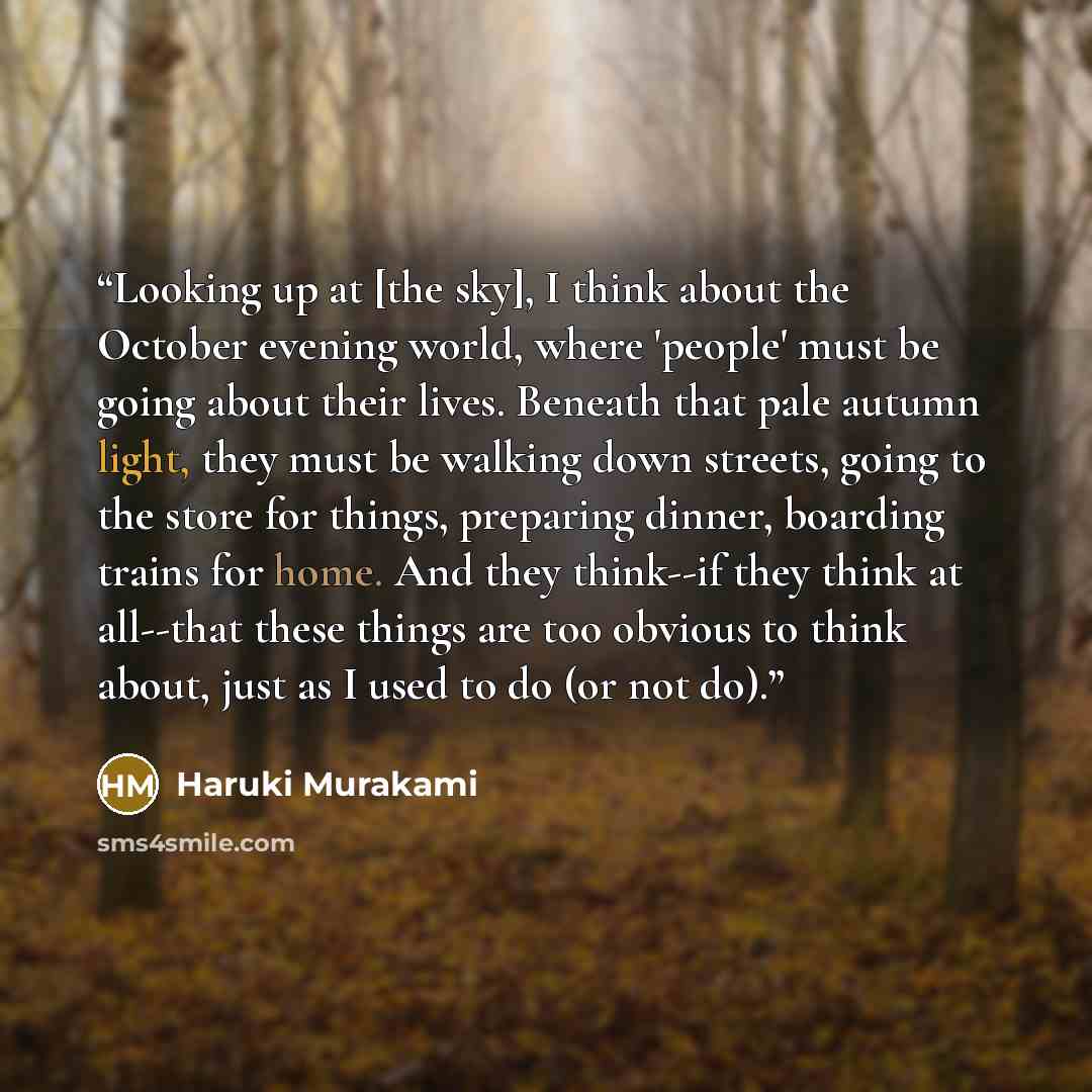 “Looking up at [the sky], I think about the October evening world, where 'people' must be going about their lives. Beneath that pale autumn light, they must be walking down streets, going to the store for things, preparing dinner, boarding trains for home. And they think--if they think at all--that…” quote by Haruki Murakami