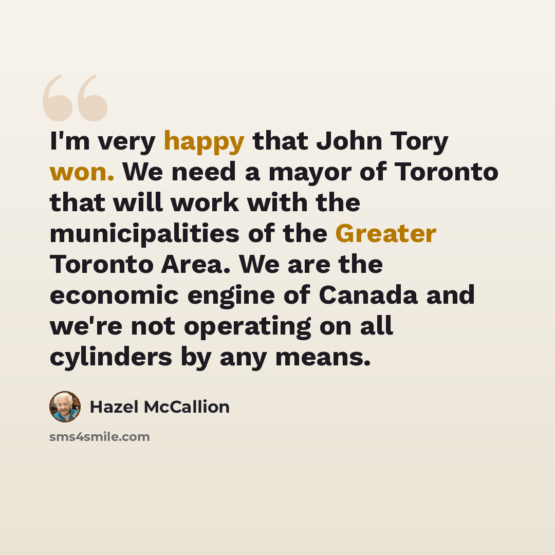 “I'm very happy that John Tory won. We need a mayor of Toronto that will work with the municipalities of the Greater Toronto Area. We are the economic engine of Canada and we're not operating on all cylinders by any means.” quote by Hazel McCallion