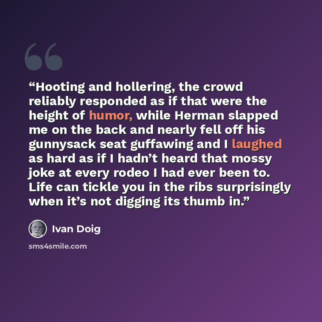 “Hooting and hollering, the crowd reliably responded as if that were the height of humor, while Herman slapped me on the back and nearly fell off his gunnysack seat guffawing and I laughed as hard as if I hadn’t heard that mossy joke at every rodeo I had ever been to. Life can tickle you in the…” quote by Ivan Doig