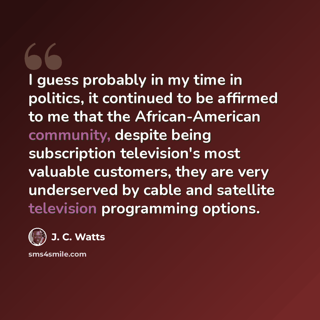 “I guess probably in my time in politics, it continued to be affirmed to me that the African-American community, despite being subscription television's most valuable customers, they are very underserved by cable and satellite television programming options.” quote by J. C. Watts
