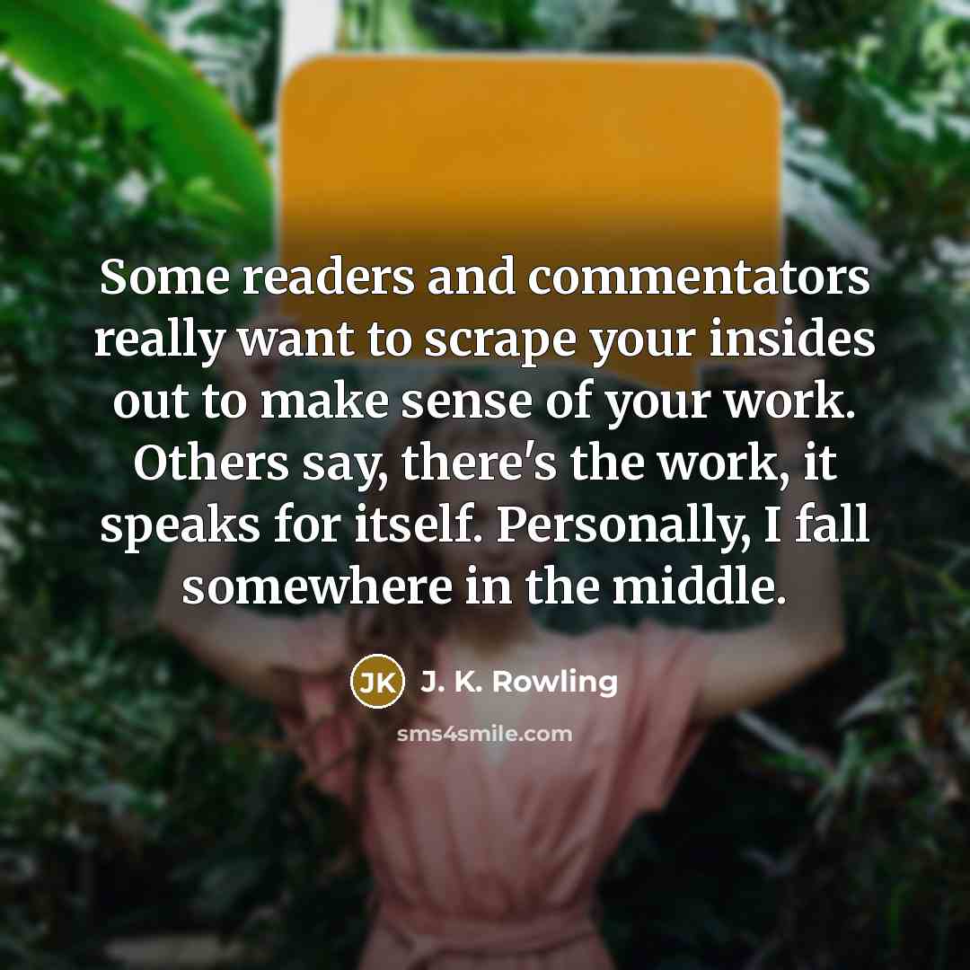 “Some readers and commentators really want to scrape your insides out to make sense of your work. Others say, there's the work, it speaks for itself. Personally, I fall somewhere in the middle.” quote by J. K. Rowling