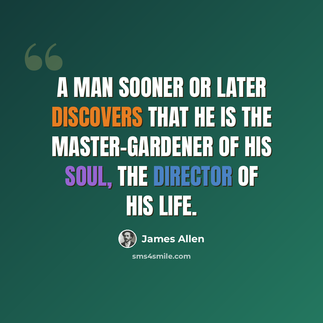 “A man sooner or later discovers that he is the master-gardener of his soul, the director of his life.” quote by James Allen