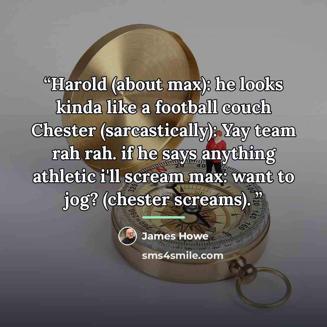 “Harold (about max): he looks kinda like a football couch Chester (sarcastically): Yay team rah rah. if he says anything athletic i'll scream max: want to jog? (chester screams).” quote by James Howe