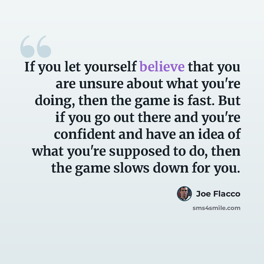 “If you let yourself believe that you are unsure about what you're doing, then the game is fast. But if you go out there and you're confident and have an idea of what you're supposed to do, then the game slows down for you.” quote by Joe Flacco