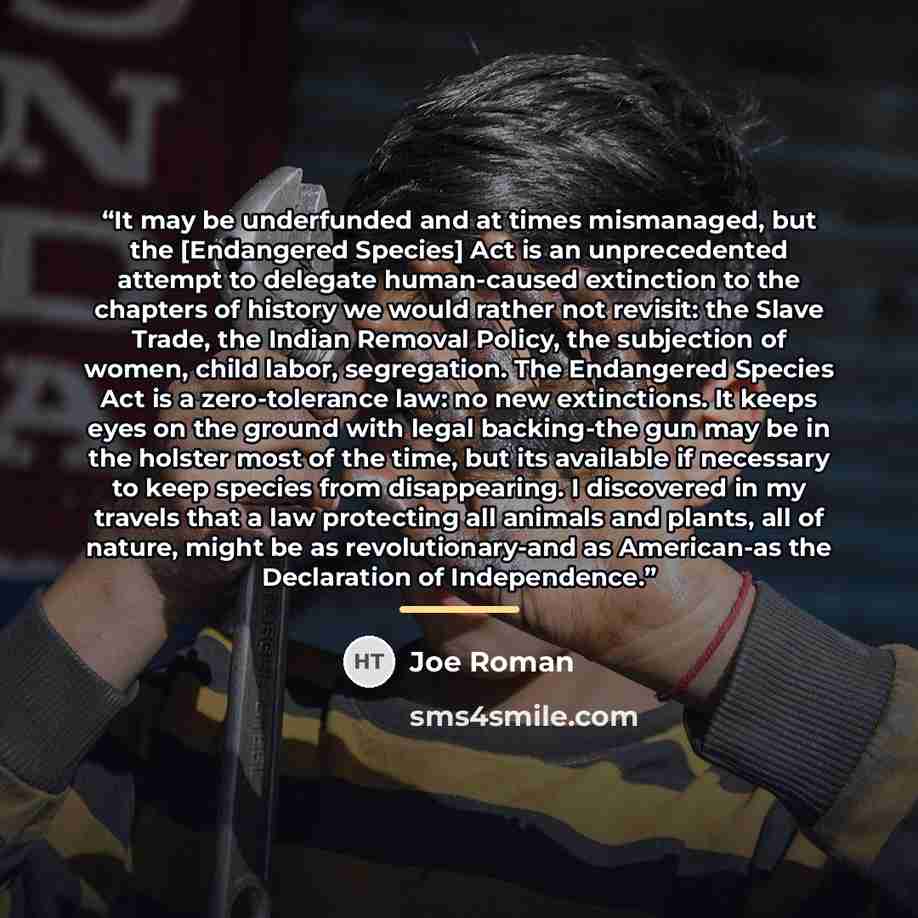 “It may be underfunded and at times mismanaged, but the [Endangered Species] Act is an unprecedented attempt to delegate human-caused extinction to the chapters of history we would rather not revisit: the Slave Trade, the Indian Removal Policy, the subjection of women, child labor, segregation. The…” quote by Joe Roman