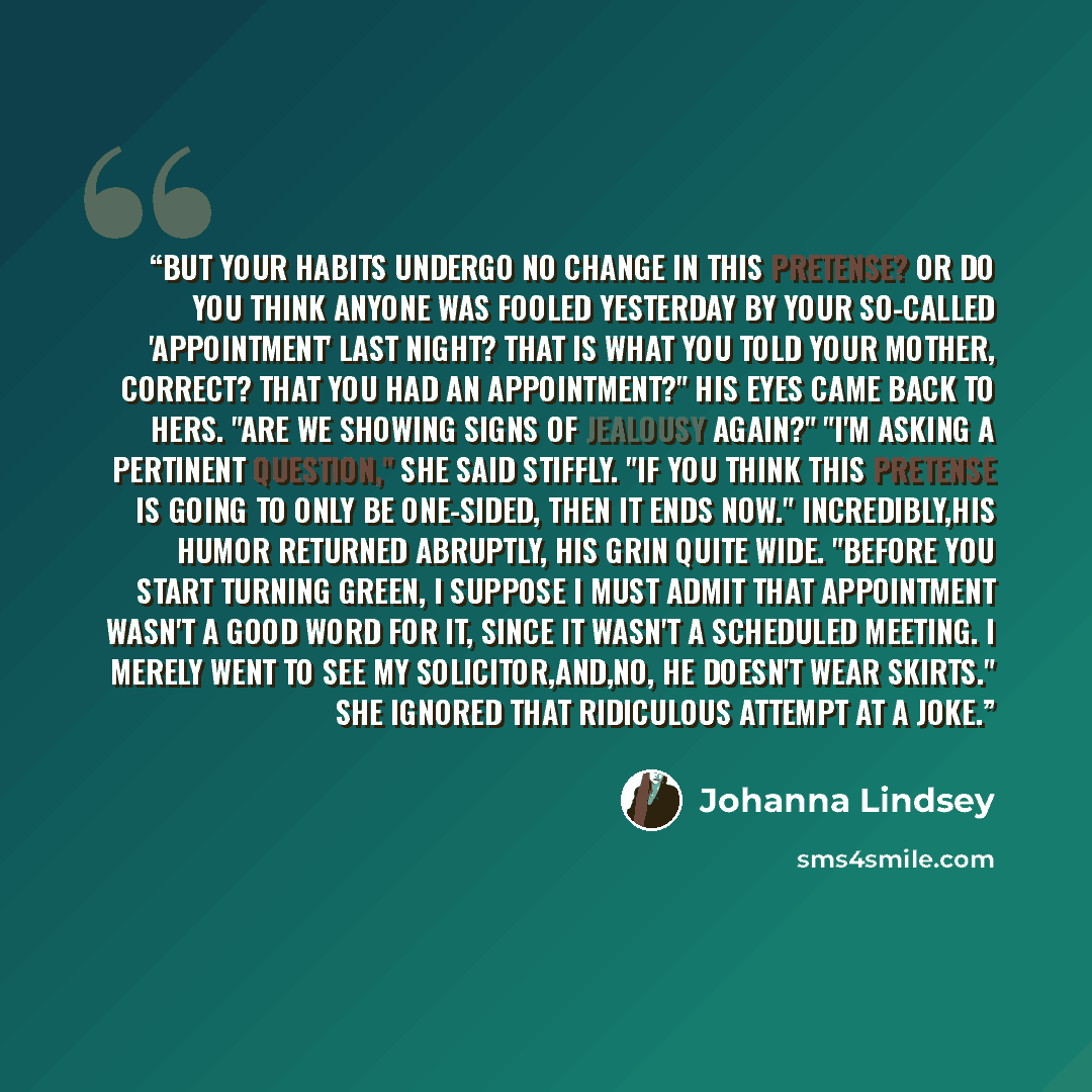 “But your habits undergo no change in this pretense? Or do you think anyone was fooled yesterday by your so-called 'appointment' last night? That is what you told your mother, correct? That you had an appointment?" His eyes came back to hers. "Are we showing signs of jealousy again?" "I'm asking a…” quote by Johanna Lindsey