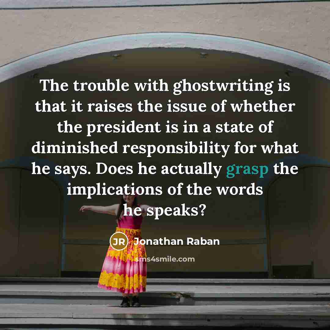 “The trouble with ghostwriting is that it raises the issue of whether the president is in a state of diminished responsibility for what he says. Does he actually grasp the implications of the words he speaks?” quote by Jonathan Raban