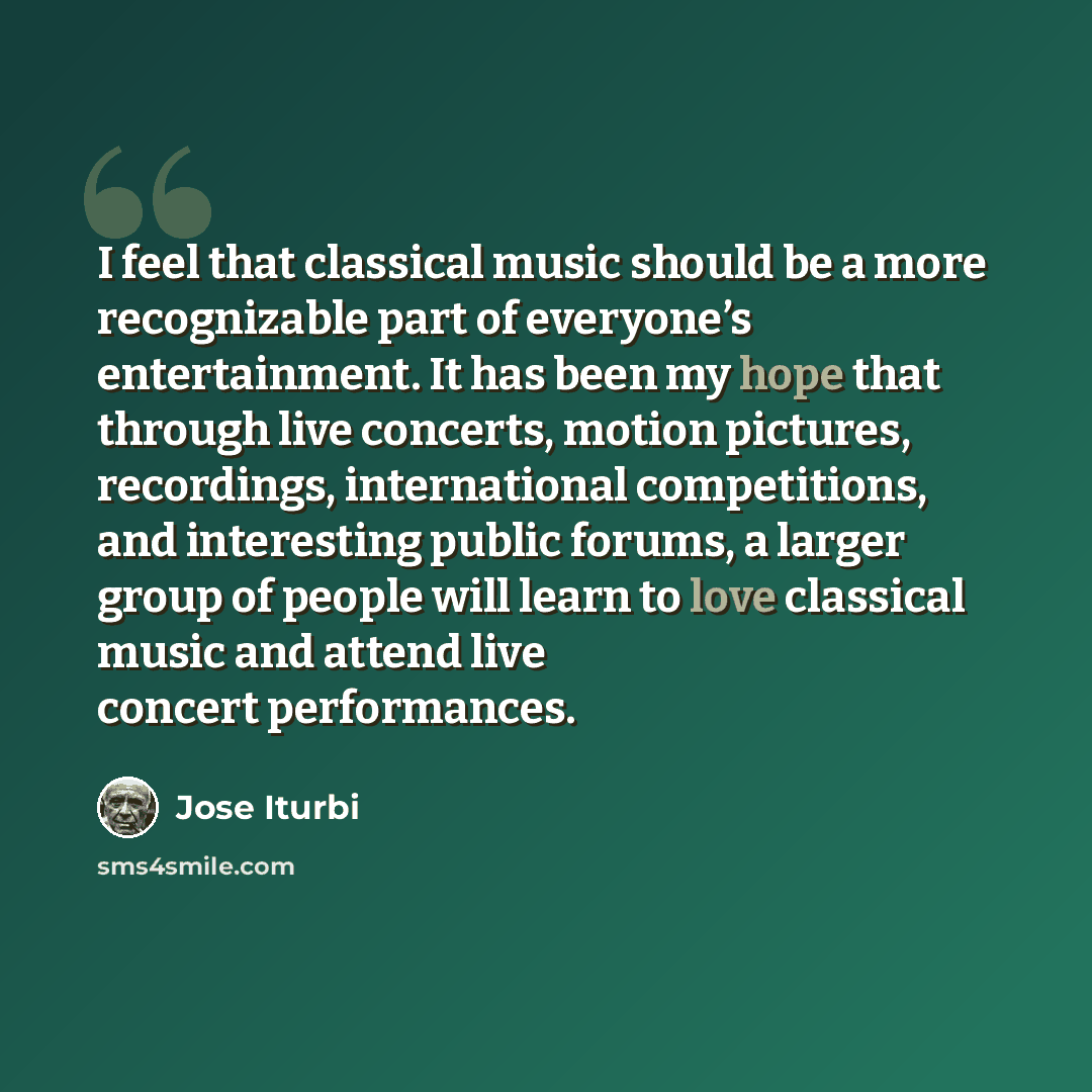 “I feel that classical music should be a more recognizable part of everyone’s entertainment. It has been my hope that through live concerts, motion pictures, recordings, international competitions, and interesting public forums, a larger group of people will learn to love classical music and attend…” quote by Jose Iturbi