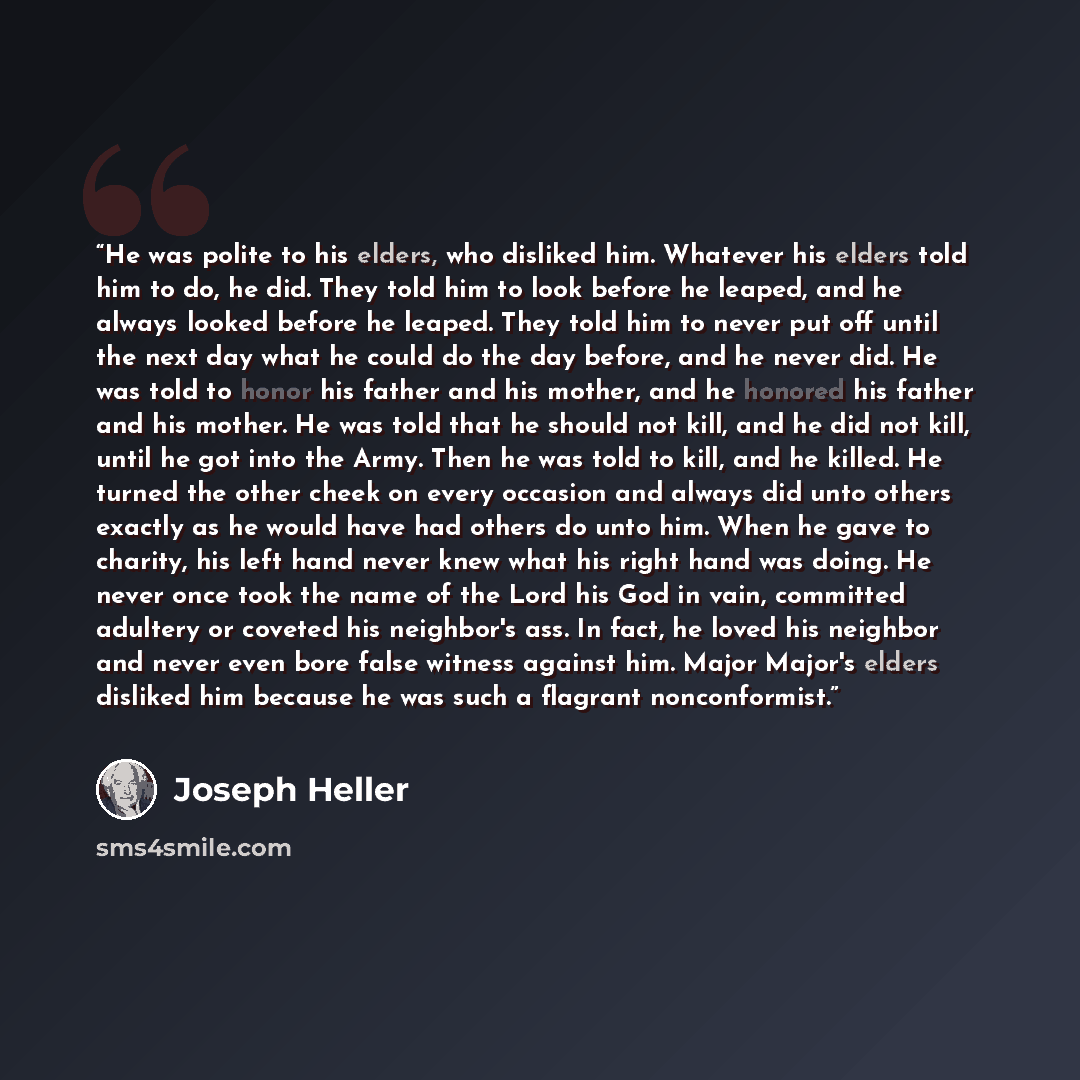 “He was polite to his elders, who disliked him. Whatever his elders told him to do, he did. They told him to look before he leaped, and he always looked before he leaped. They told him to never put off until the next day what he could do the day before, and he never did. He was told to honor his…” quote by Joseph Heller