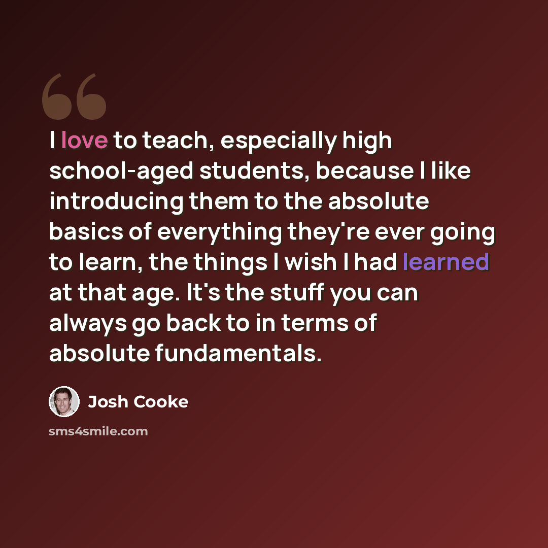 “I love to teach, especially high school-aged students, because I like introducing them to the absolute basics of everything they're ever going to learn, the things I wish I had learned at that age. It's the stuff you can always go back to in terms of absolute fundamentals.” quote by Josh Cooke