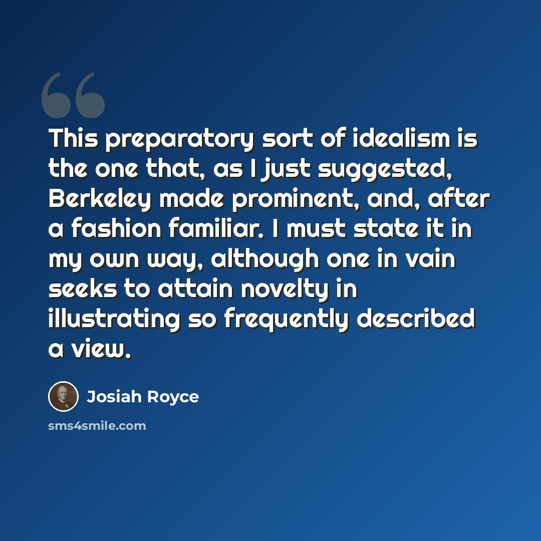 “This preparatory sort of idealism is the one that, as I just suggested, Berkeley made prominent, and, after a fashion familiar. I must state it in my own way, although one in vain seeks to attain novelty in illustrating so frequently described a view.” quote by Josiah Royce