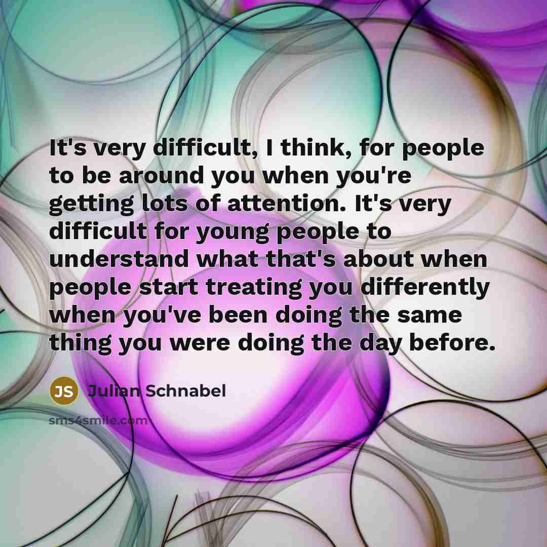 “It's very difficult, I think, for people to be around you when you're getting lots of attention. It's very difficult for young people to understand what that's about when people start treating you differently when you've been doing the same thing you were doing the day before.” quote by Julian Schnabel
