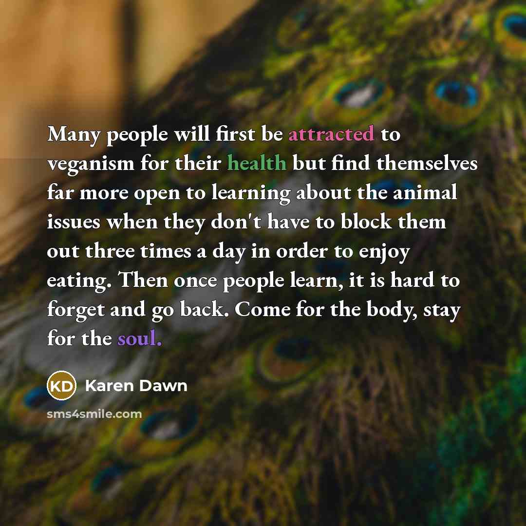 “Many people will first be attracted to veganism for their health but find themselves far more open to learning about the animal issues when they don't have to block them out three times a day in order to enjoy eating. Then once people learn, it is hard to forget and go back. Come for the body…” quote by Karen Dawn