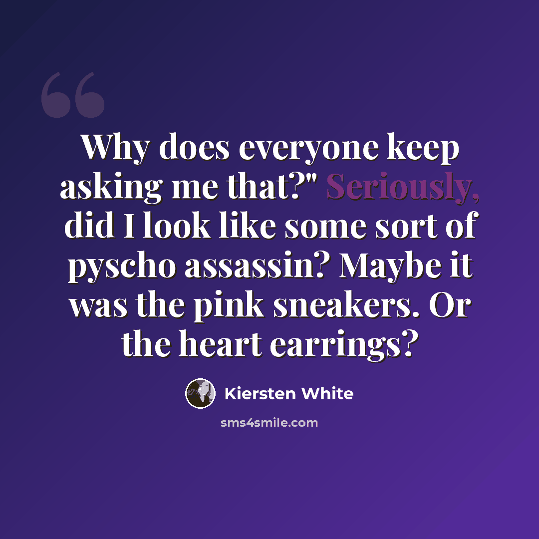 “Why does everyone keep asking me that?" Seriously, did I look like some sort of pyscho assassin? Maybe it was the pink sneakers. Or the heart earrings?” quote by Kiersten White