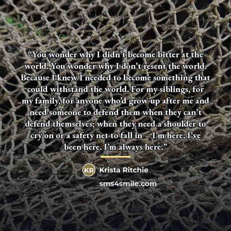 “You wonder why I didn’t become bitter at the world. You wonder why I don’t resent the world. Because I knew I needed to become something that could withstand the world. For my siblings, for my family, for anyone who’d grow up after me and need someone to defend them when they can’t defend…” quote by Krista Ritchie