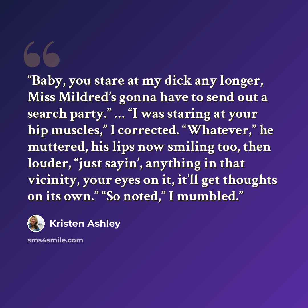 “Baby, you stare at my dick any longer, Miss Mildred’s gonna have to send out a search party.” … “I was staring at your hip muscles,” I corrected. “Whatever,” he muttered, his lips now smiling too, then louder, “just sayin’, anything in that vicinity, your eyes on it, it’ll get thoughts on its…” quote by Kristen Ashley
