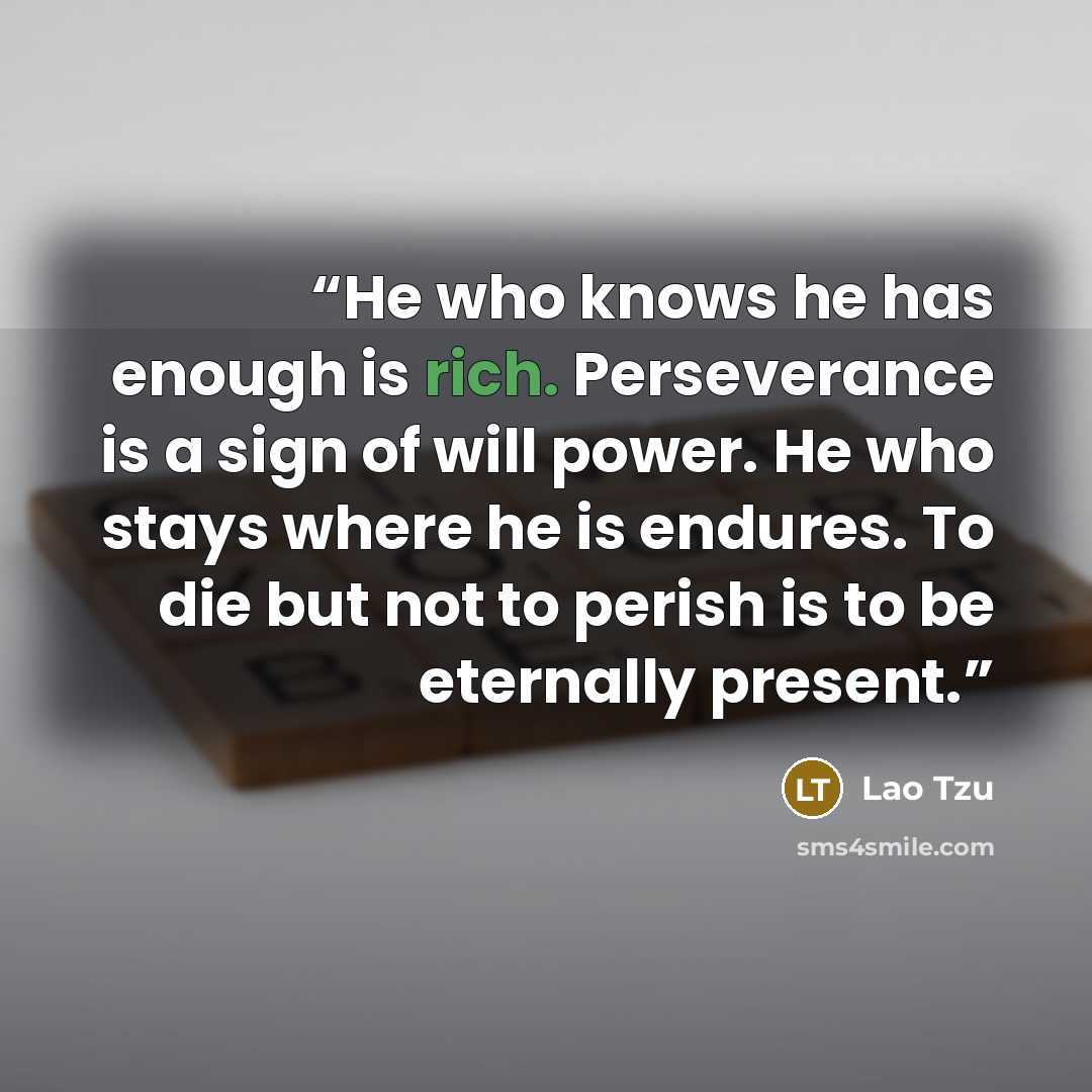 “He who knows he has enough is rich. Perseverance is a sign of will power. He who stays where he is endures. To die but not to perish is to be eternally present.” quote by Lao Tzu