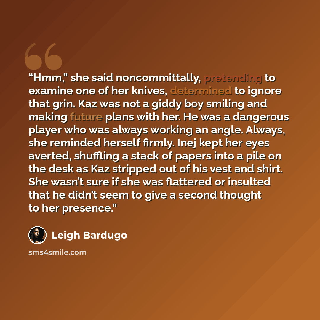 “Hmm,” she said noncommittally, pretending to examine one of her knives, determined to ignore that grin. Kaz was not a giddy boy smiling and making future plans with her. He was a dangerous player who was always working an angle. Always, she reminded herself firmly. Inej kept her eyes averted…” quote by Leigh Bardugo