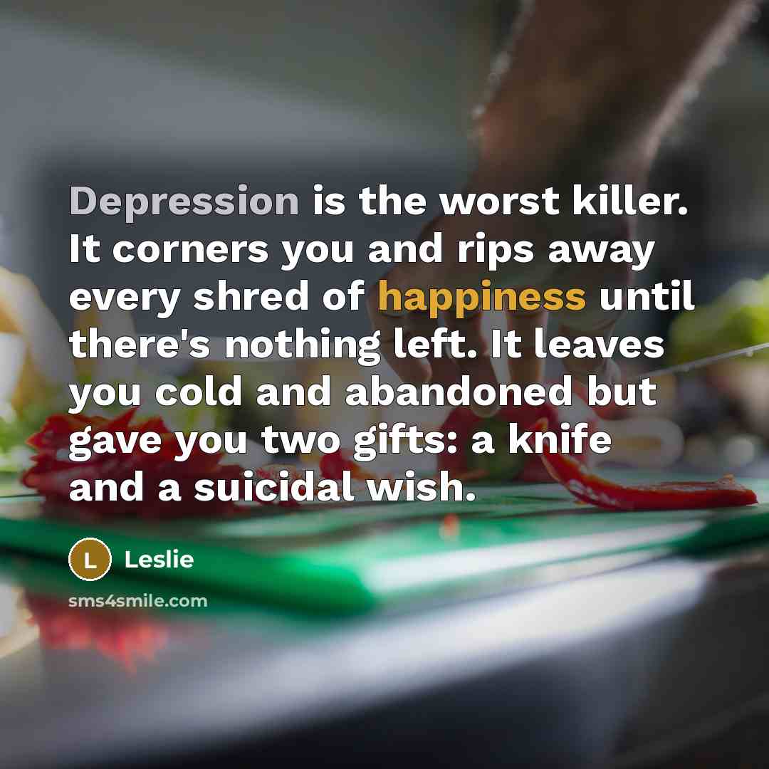 “Depression is the worst killer. It corners you and rips away every shred of happiness until there's nothing left. It leaves you cold and abandoned but gave you two gifts: a knife and a suicidal wish.” quote by Leslie