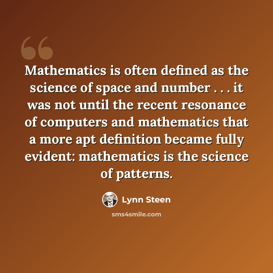“Mathematics is often defined as the science of space and number . . . it was not until the recent resonance of computers and mathematics that a more apt definition became fully evident: mathematics is the science of patterns.” quote by Lynn Steen