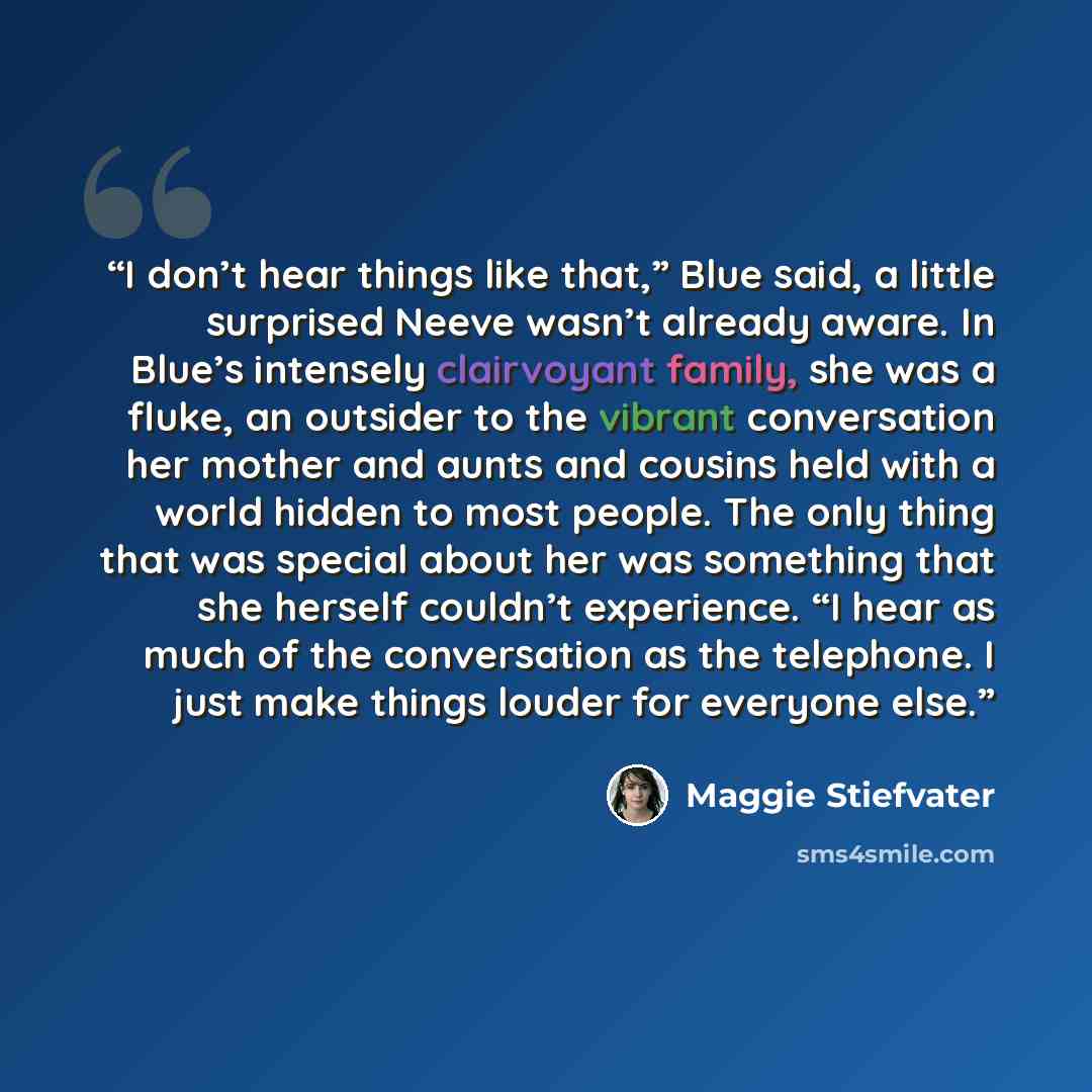 “I don’t hear things like that,” Blue said, a little surprised Neeve wasn’t already aware. In Blue’s intensely clairvoyant family, she was a fluke, an outsider to the vibrant conversation her mother and aunts and cousins held with a world hidden to most people. The only thing that was special about…” quote by Maggie Stiefvater